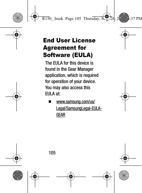 105End User License Agreement for Software (EULA)The EULA for this device is found in the Gear Manager application, which is required for operation of your device.  You may also access this EULA at:  www.samsung.com/us/Legal/SamsungLegal-EULA-GEARR150_.book  Page 105  Thursday, May 26, 2016  4:37 PM