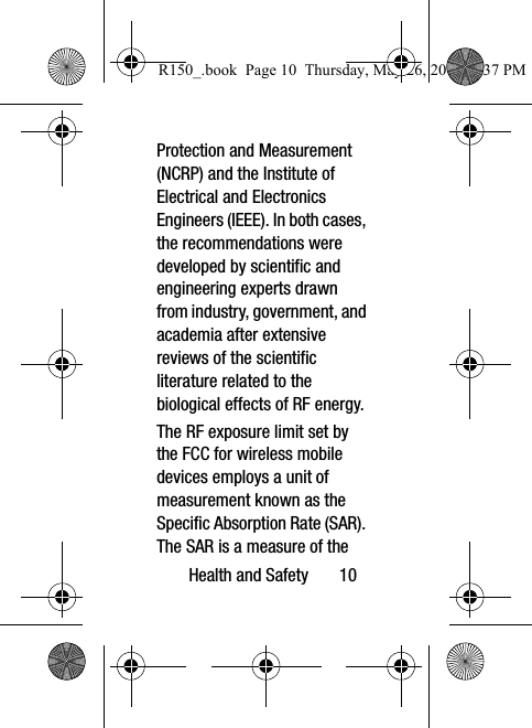 Health and Safety       10Protection and Measurement (NCRP) and the Institute of Electrical and Electronics Engineers (IEEE). In both cases, the recommendations were developed by scientific and engineering experts drawn from industry, government, and academia after extensive reviews of the scientific literature related to the biological effects of RF energy.The RF exposure limit set by the FCC for wireless mobile devices employs a unit of measurement known as the Specific Absorption Rate (SAR). The SAR is a measure of the R150_.book  Page 10  Thursday, May 26, 2016  4:37 PM