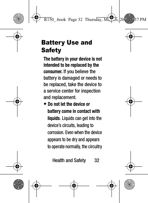 Health and Safety       32Battery Use and SafetyThe battery in your device is not intended to be replaced by the consumer. If you believe the battery is damaged or needs to be replaced, take the device to a service center for inspection and replacement.• Do not let the device or battery come in contact with liquids. Liquids can get into the device’s circuits, leading to corrosion. Even when the device appears to be dry and appears to operate normally, the circuitry R150_.book  Page 32  Thursday, May 26, 2016  4:37 PM