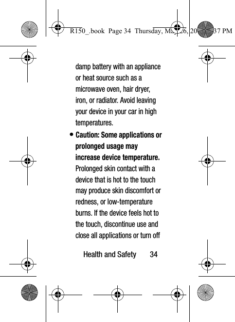 Health and Safety       34damp battery with an appliance or heat source such as a microwave oven, hair dryer, iron, or radiator. Avoid leaving your device in your car in high temperatures.• Caution: Some applications or prolonged usage may increase device temperature. Prolonged skin contact with a device that is hot to the touch may produce skin discomfort or redness, or low-temperature burns. If the device feels hot to the touch, discontinue use and close all applications or turn off R150_.book  Page 34  Thursday, May 26, 2016  4:37 PM