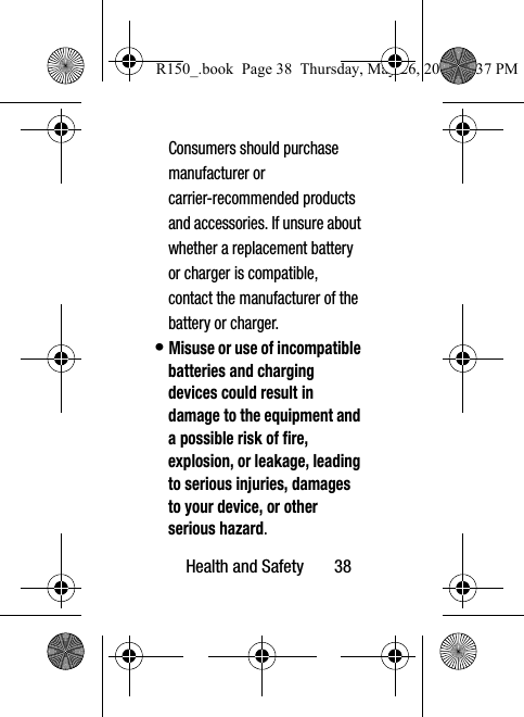 Health and Safety       38Consumers should purchase manufacturer or  carrier-recommended products and accessories. If unsure about whether a replacement battery or charger is compatible, contact the manufacturer of the battery or charger.• Misuse or use of incompatible batteries and charging devices could result in damage to the equipment and a possible risk of fire, explosion, or leakage, leading to serious injuries, damages to your device, or other serious hazard.R150_.book  Page 38  Thursday, May 26, 2016  4:37 PM