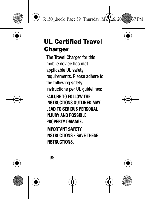39UL Certified Travel ChargerThe Travel Charger for this mobile device has met applicable UL safety requirements. Please adhere to the following safety instructions per UL guidelines:FAILURE TO FOLLOW THE INSTRUCTIONS OUTLINED MAY LEAD TO SERIOUS PERSONAL INJURY AND POSSIBLE PROPERTY DAMAGE.IMPORTANT SAFETY INSTRUCTIONS - SAVE THESE INSTRUCTIONS.R150_.book  Page 39  Thursday, May 26, 2016  4:37 PM