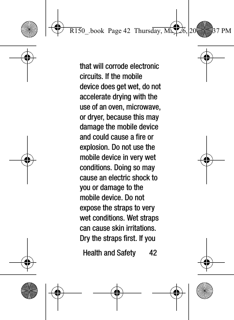 Health and Safety       42that will corrode electronic circuits. If the mobile device does get wet, do not accelerate drying with the use of an oven, microwave, or dryer, because this may damage the mobile device and could cause a fire or explosion. Do not use the mobile device in very wet conditions. Doing so may cause an electric shock to you or damage to the mobile device. Do not expose the straps to very wet conditions. Wet straps can cause skin irritations. Dry the straps first. If you R150_.book  Page 42  Thursday, May 26, 2016  4:37 PM