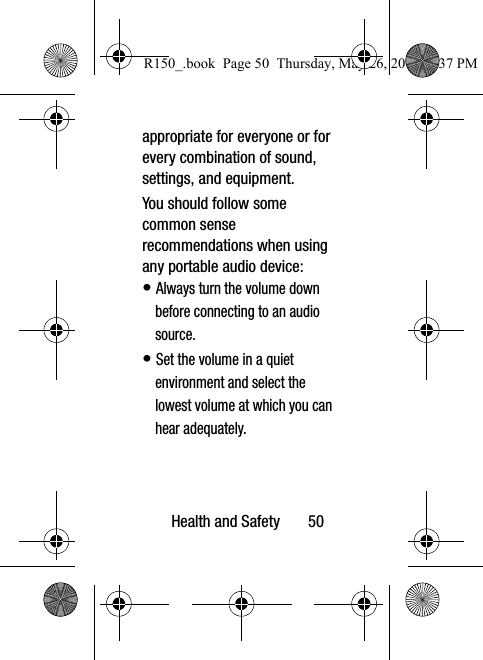 Health and Safety       50appropriate for everyone or for every combination of sound, settings, and equipment.You should follow some common sense recommendations when using any portable audio device:• Always turn the volume down before connecting to an audio source.• Set the volume in a quiet environment and select the lowest volume at which you can hear adequately.R150_.book  Page 50  Thursday, May 26, 2016  4:37 PM