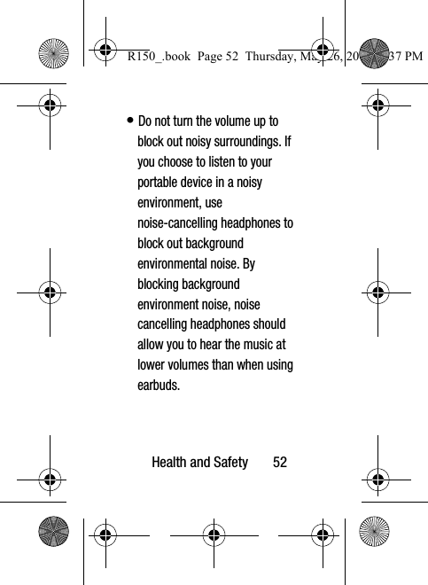 Health and Safety       52• Do not turn the volume up to block out noisy surroundings. If you choose to listen to your portable device in a noisy environment, use noise-cancelling headphones to block out background environmental noise. By blocking background environment noise, noise cancelling headphones should allow you to hear the music at lower volumes than when using earbuds.R150_.book  Page 52  Thursday, May 26, 2016  4:37 PM