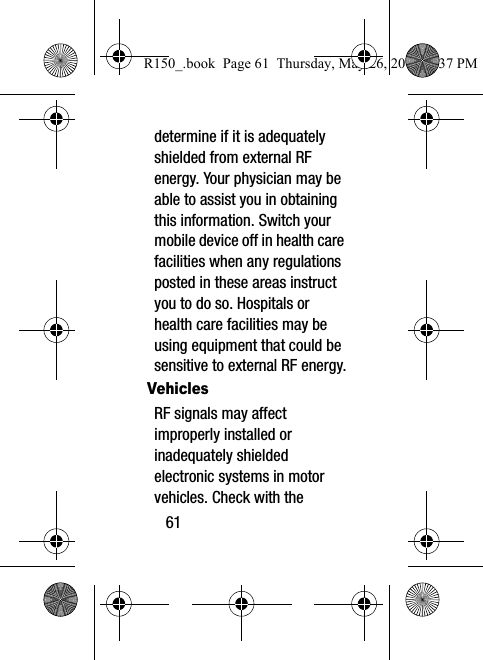61determine if it is adequately shielded from external RF energy. Your physician may be able to assist you in obtaining this information. Switch your mobile device off in health care facilities when any regulations posted in these areas instruct you to do so. Hospitals or health care facilities may be using equipment that could be sensitive to external RF energy.VehiclesRF signals may affect improperly installed or inadequately shielded electronic systems in motor vehicles. Check with the R150_.book  Page 61  Thursday, May 26, 2016  4:37 PM