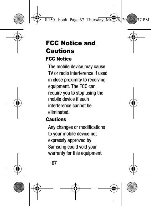 67FCC Notice and CautionsFCC NoticeThe mobile device may cause TV or radio interference if used in close proximity to receiving equipment. The FCC can require you to stop using the mobile device if such interference cannot be eliminated.CautionsAny changes or modifications to your mobile device not expressly approved by Samsung could void your warranty for this equipment R150_.book  Page 67  Thursday, May 26, 2016  4:37 PM