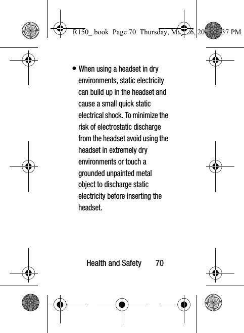 Health and Safety       70• When using a headset in dry environments, static electricity can build up in the headset and cause a small quick static electrical shock. To minimize the risk of electrostatic discharge from the headset avoid using the headset in extremely dry environments or touch a grounded unpainted metal object to discharge static electricity before inserting the headset.R150_.book  Page 70  Thursday, May 26, 2016  4:37 PM