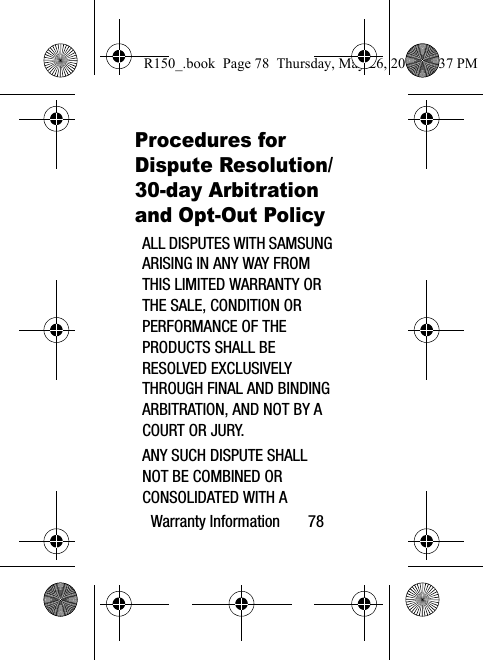 Warranty Information       78Procedures for Dispute Resolution/30-day Arbitration and Opt-Out Policy ALL DISPUTES WITH SAMSUNG ARISING IN ANY WAY FROM THIS LIMITED WARRANTY OR THE SALE, CONDITION OR PERFORMANCE OF THE PRODUCTS SHALL BE RESOLVED EXCLUSIVELY THROUGH FINAL AND BINDING ARBITRATION, AND NOT BY A COURT OR JURY. ANY SUCH DISPUTE SHALL NOT BE COMBINED OR CONSOLIDATED WITH A R150_.book  Page 78  Thursday, May 26, 2016  4:37 PM