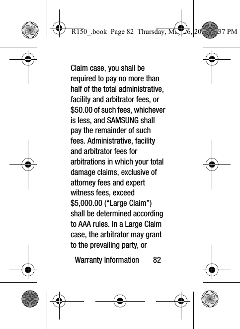 Warranty Information       82Claim case, you shall be required to pay no more than half of the total administrative, facility and arbitrator fees, or $50.00 of such fees, whichever is less, and SAMSUNG shall pay the remainder of such fees. Administrative, facility and arbitrator fees for arbitrations in which your total damage claims, exclusive of attorney fees and expert witness fees, exceed $5,000.00 (“Large Claim”) shall be determined according to AAA rules. In a Large Claim case, the arbitrator may grant to the prevailing party, or R150_.book  Page 82  Thursday, May 26, 2016  4:37 PM