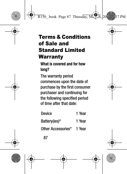 87Terms &amp; Conditions of Sale and Standard Limited WarrantyWhat is covered and for how long?The warranty period commences upon the date of purchase by the first consumer purchaser and continuing for the following specified period of time after that date:Device 1 YearBattery(ies)* 1 YearOther Accessories* 1 YearR150_.book  Page 87  Thursday, May 26, 2016  4:37 PM