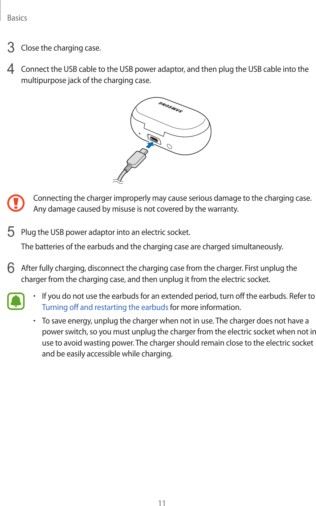 Basics113  Close the charging case.4  Connect the USB cable to the USB power adaptor, and then plug the USB cable into the multipurpose jack of the charging case.Connecting the charger improperly may cause serious damage to the charging case. Any damage caused by misuse is not covered by the warranty.5  Plug the USB power adaptor into an electric socket.The batteries of the earbuds and the charging case are charged simultaneously.6  After fully charging, disconnect the charging case from the charger. First unplug the charger from the charging case, and then unplug it from the electric socket.•If you do not use the earbuds for an extended period, turn off the earbuds. Refer to Turning off and restarting the earbuds for more information.•To save energy, unplug the charger when not in use. The charger does not have a power switch, so you must unplug the charger from the electric socket when not in use to avoid wasting power. The charger should remain close to the electric socket and be easily accessible while charging.