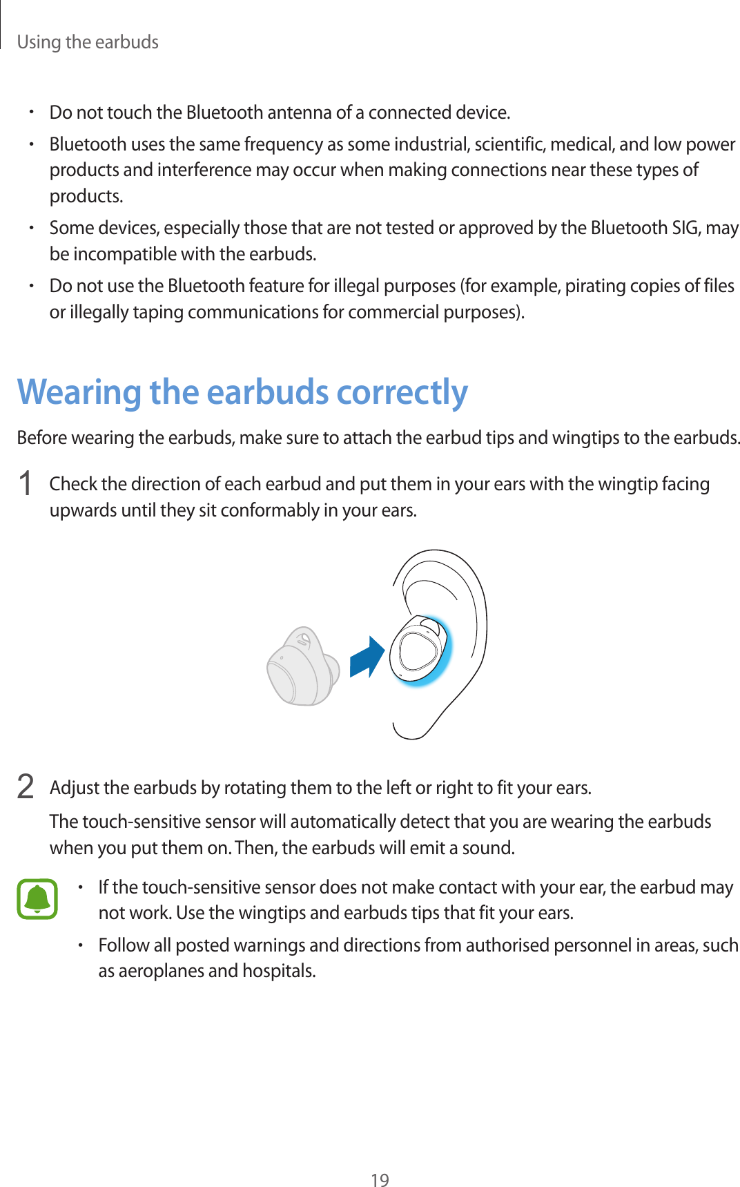 Using the earbuds19•Do not touch the Bluetooth antenna of a connected device.•Bluetooth uses the same frequency as some industrial, scientific, medical, and low power products and interference may occur when making connections near these types of products.•Some devices, especially those that are not tested or approved by the Bluetooth SIG, may be incompatible with the earbuds.•Do not use the Bluetooth feature for illegal purposes (for example, pirating copies of files or illegally taping communications for commercial purposes).Wearing the earbuds correctlyBefore wearing the earbuds, make sure to attach the earbud tips and wingtips to the earbuds.1  Check the direction of each earbud and put them in your ears with the wingtip facing upwards until they sit conformably in your ears.2  Adjust the earbuds by rotating them to the left or right to fit your ears.The touch-sensitive sensor will automatically detect that you are wearing the earbuds when you put them on. Then, the earbuds will emit a sound.•If the touch-sensitive sensor does not make contact with your ear, the earbud may not work. Use the wingtips and earbuds tips that fit your ears.•Follow all posted warnings and directions from authorised personnel in areas, such as aeroplanes and hospitals.