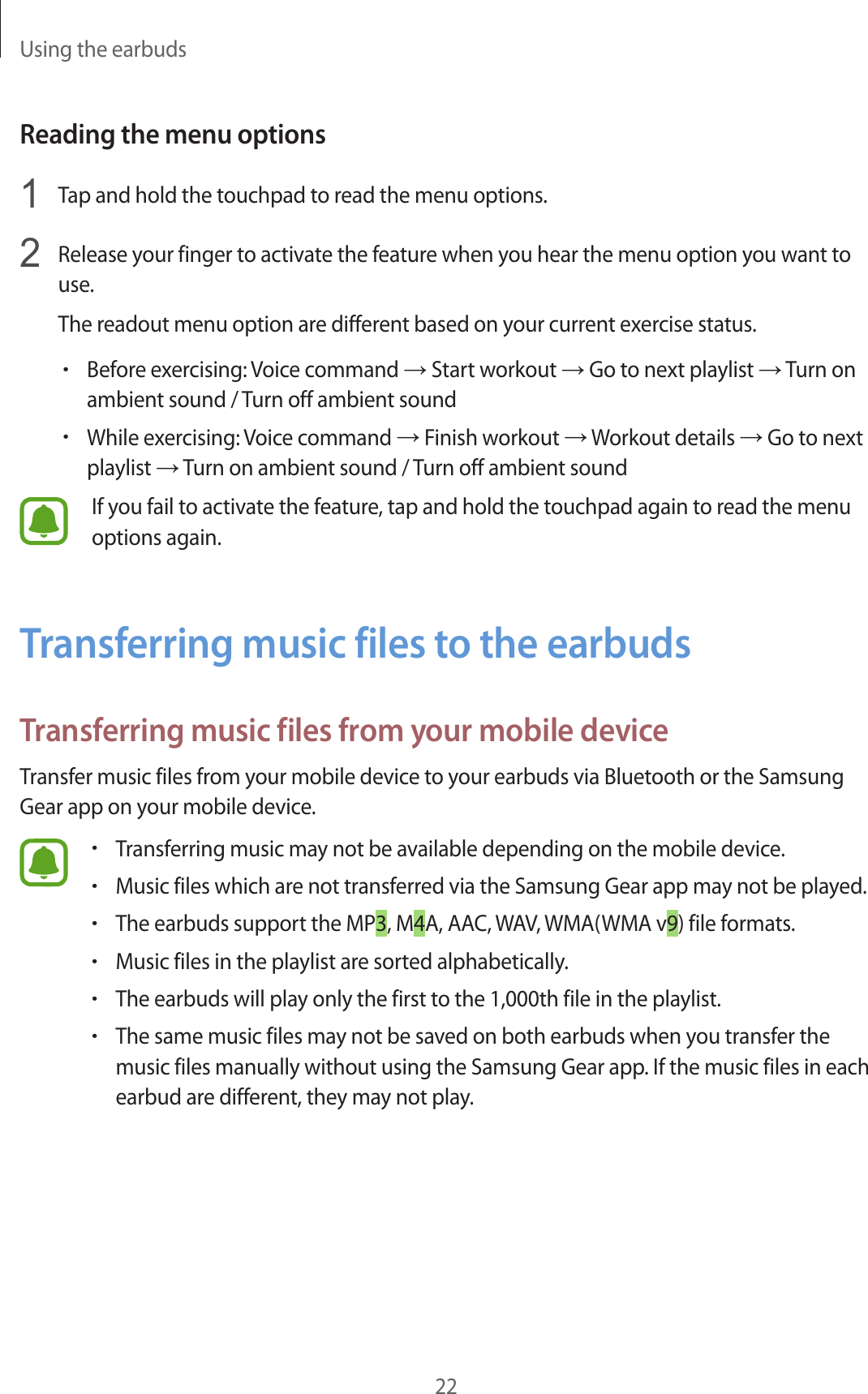 Using the earbuds22Reading the menu options1  Tap and hold the touchpad to read the menu options.2  Release your finger to activate the feature when you hear the menu option you want to use.The readout menu option are different based on your current exercise status.•Before exercising: Voice command → Start workout → Go to next playlist → Turn on ambient sound / Turn off ambient sound•While exercising: Voice command → Finish workout → Workout details → Go to next playlist → Turn on ambient sound / Turn off ambient soundIf you fail to activate the feature, tap and hold the touchpad again to read the menu options again.Transferring music files to the earbudsTransferring music files from your mobile deviceTransfer music files from your mobile device to your earbuds via Bluetooth or the Samsung Gear app on your mobile device.•Transferring music may not be available depending on the mobile device.•Music files which are not transferred via the Samsung Gear app may not be played.•The earbuds support the MP3, M4A, AAC, WAV, WMA(WMA v9) file formats.•Music files in the playlist are sorted alphabetically.•The earbuds will play only the first to the 1,000th file in the playlist.•The same music files may not be saved on both earbuds when you transfer the music files manually without using the Samsung Gear app. If the music files in each earbud are different, they may not play.