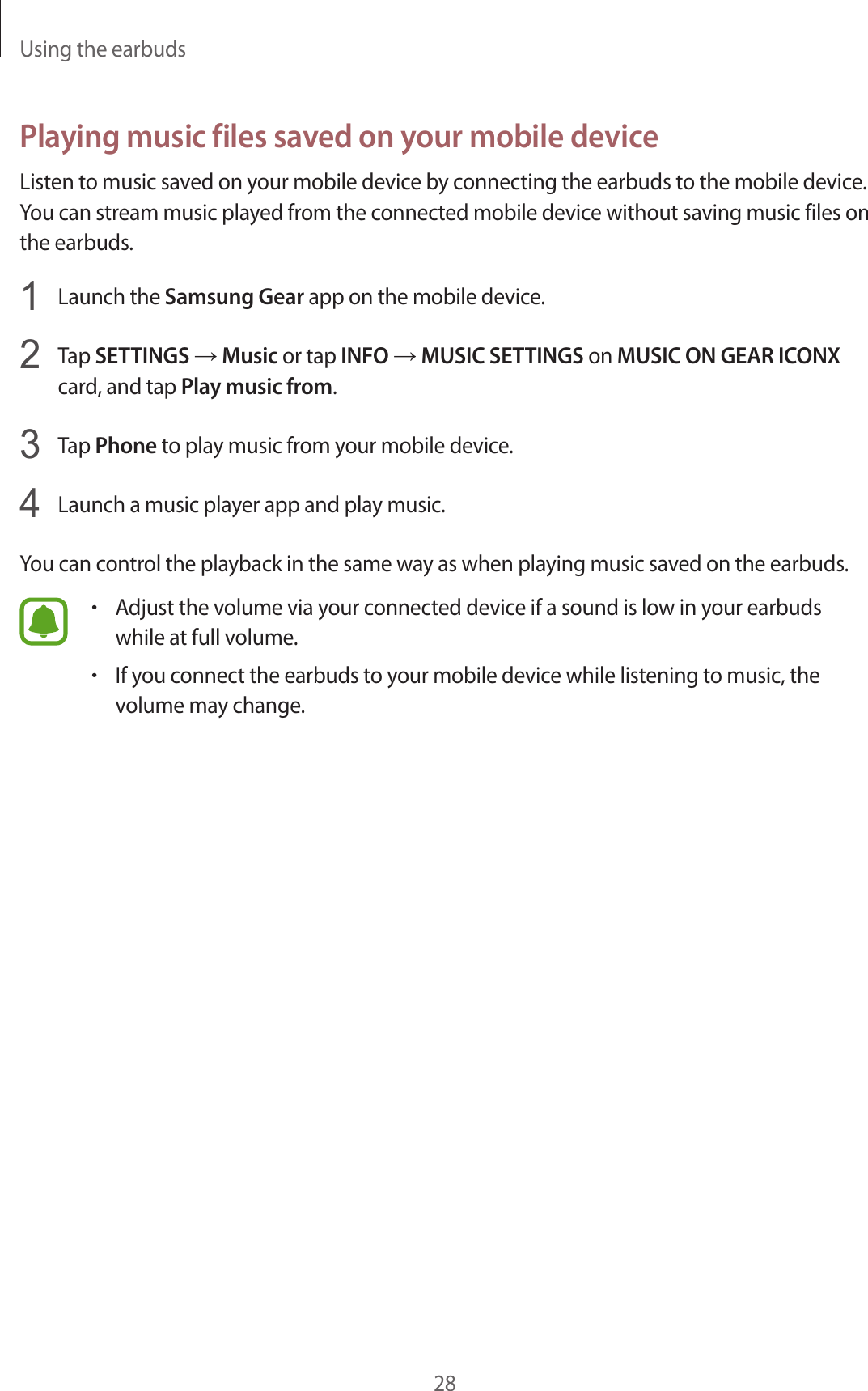 Using the earbuds28Playing music files saved on your mobile deviceListen to music saved on your mobile device by connecting the earbuds to the mobile device. You can stream music played from the connected mobile device without saving music files on the earbuds.1  Launch the Samsung Gear app on the mobile device.2  Tap SETTINGS → Music or tap INFO → MUSIC SETTINGS on MUSIC ON GEAR ICONX card, and tap Play music from.3  Tap Phone to play music from your mobile device.4  Launch a music player app and play music.You can control the playback in the same way as when playing music saved on the earbuds.•Adjust the volume via your connected device if a sound is low in your earbuds while at full volume.•If you connect the earbuds to your mobile device while listening to music, the volume may change.