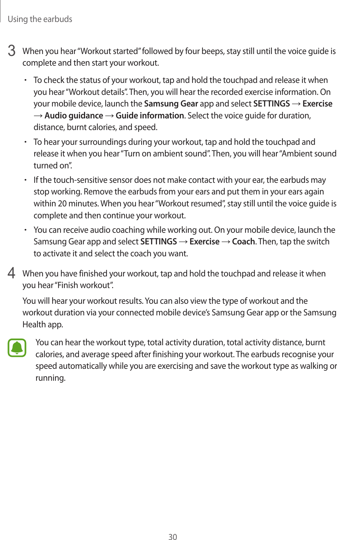 Using the earbuds303  When you hear “Workout started” followed by four beeps, stay still until the voice guide is complete and then start your workout.•To check the status of your workout, tap and hold the touchpad and release it when you hear “Workout details”. Then, you will hear the recorded exercise information. On your mobile device, launch the Samsung Gear app and select SETTINGS → Exercise → Audio guidance → Guide information. Select the voice guide for duration, distance, burnt calories, and speed.•To hear your surroundings during your workout, tap and hold the touchpad and release it when you hear “Turn on ambient sound”. Then, you will hear “Ambient sound turned on”.•If the touch-sensitive sensor does not make contact with your ear, the earbuds may stop working. Remove the earbuds from your ears and put them in your ears again within 20 minutes. When you hear “Workout resumed”, stay still until the voice guide is complete and then continue your workout.•You can receive audio coaching while working out. On your mobile device, launch the Samsung Gear app and select SETTINGS → Exercise → Coach. Then, tap the switch to activate it and select the coach you want.4  When you have finished your workout, tap and hold the touchpad and release it when you hear “Finish workout”.You will hear your workout results. You can also view the type of workout and the workout duration via your connected mobile device’s Samsung Gear app or the Samsung Health app.You can hear the workout type, total activity duration, total activity distance, burnt calories, and average speed after finishing your workout. The earbuds recognise your speed automatically while you are exercising and save the workout type as walking or running.