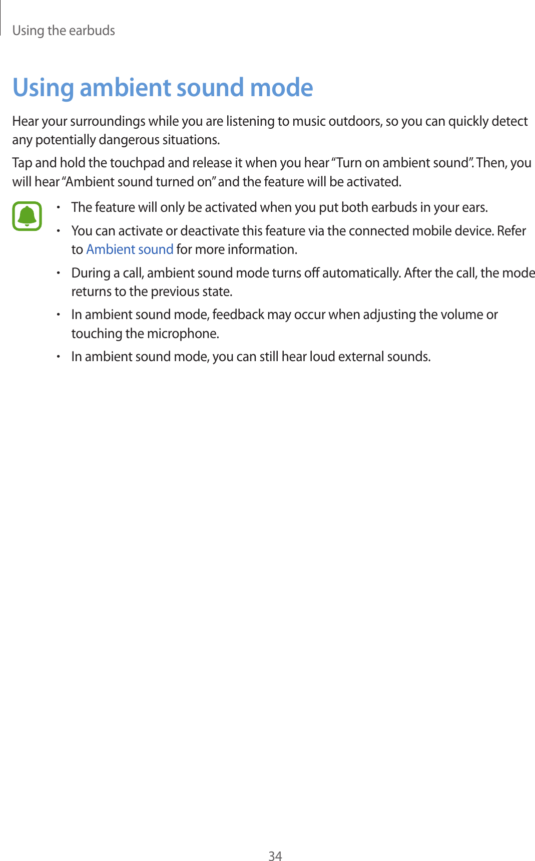 Using the earbuds34Using ambient sound modeHear your surroundings while you are listening to music outdoors, so you can quickly detect any potentially dangerous situations.Tap and hold the touchpad and release it when you hear “Turn on ambient sound”. Then, you will hear “Ambient sound turned on” and the feature will be activated.•The feature will only be activated when you put both earbuds in your ears.•You can activate or deactivate this feature via the connected mobile device. Refer to Ambient sound for more information.•During a call, ambient sound mode turns off automatically. After the call, the mode returns to the previous state.•In ambient sound mode, feedback may occur when adjusting the volume or touching the microphone.•In ambient sound mode, you can still hear loud external sounds.