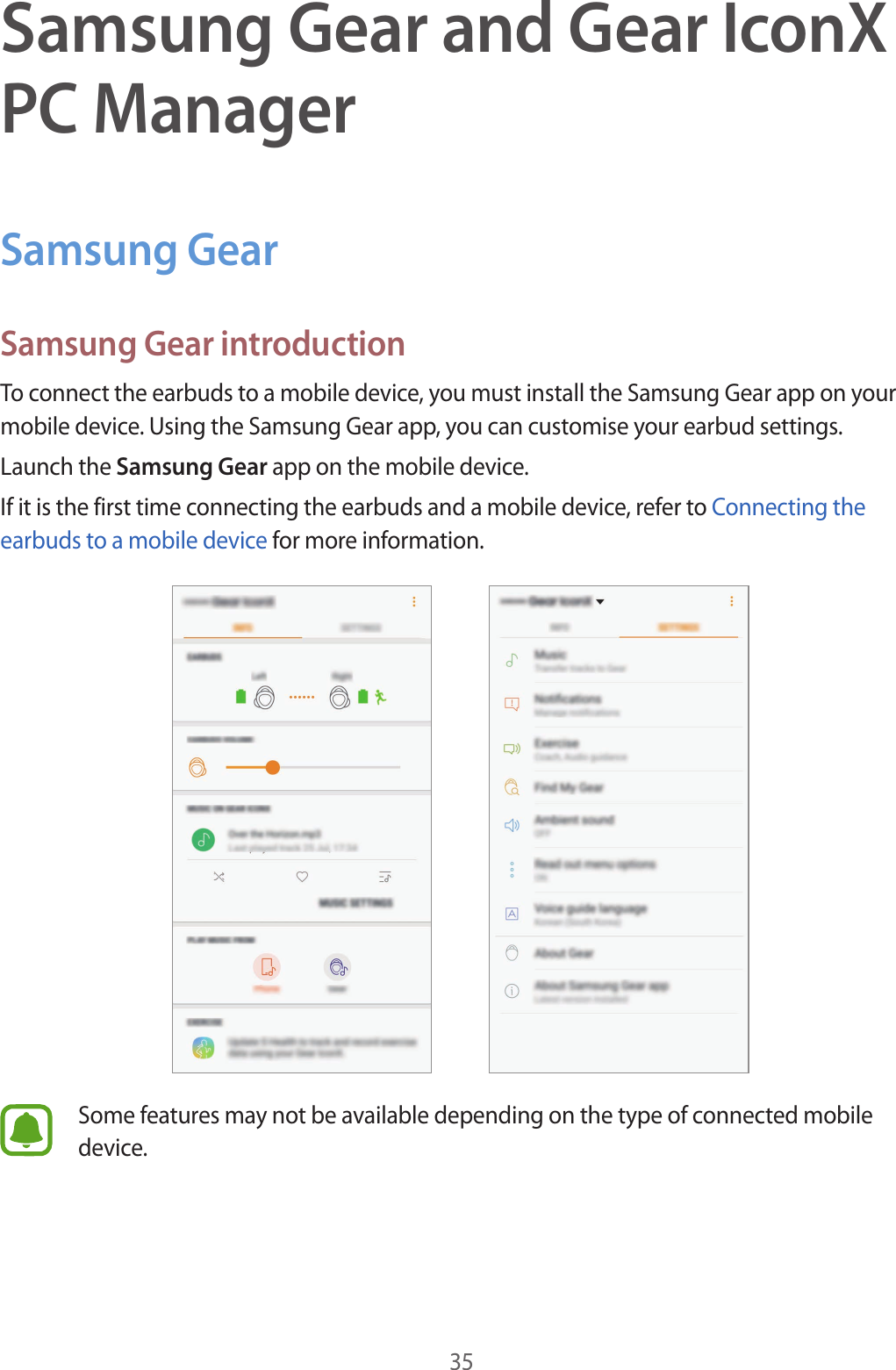 35Samsung Gear and Gear IconX PC ManagerSamsung GearSamsung Gear introductionTo connect the earbuds to a mobile device, you must install the Samsung Gear app on your mobile device. Using the Samsung Gear app, you can customise your earbud settings.Launch the Samsung Gear app on the mobile device.If it is the first time connecting the earbuds and a mobile device, refer to Connecting the earbuds to a mobile device for more information.Some features may not be available depending on the type of connected mobile device.