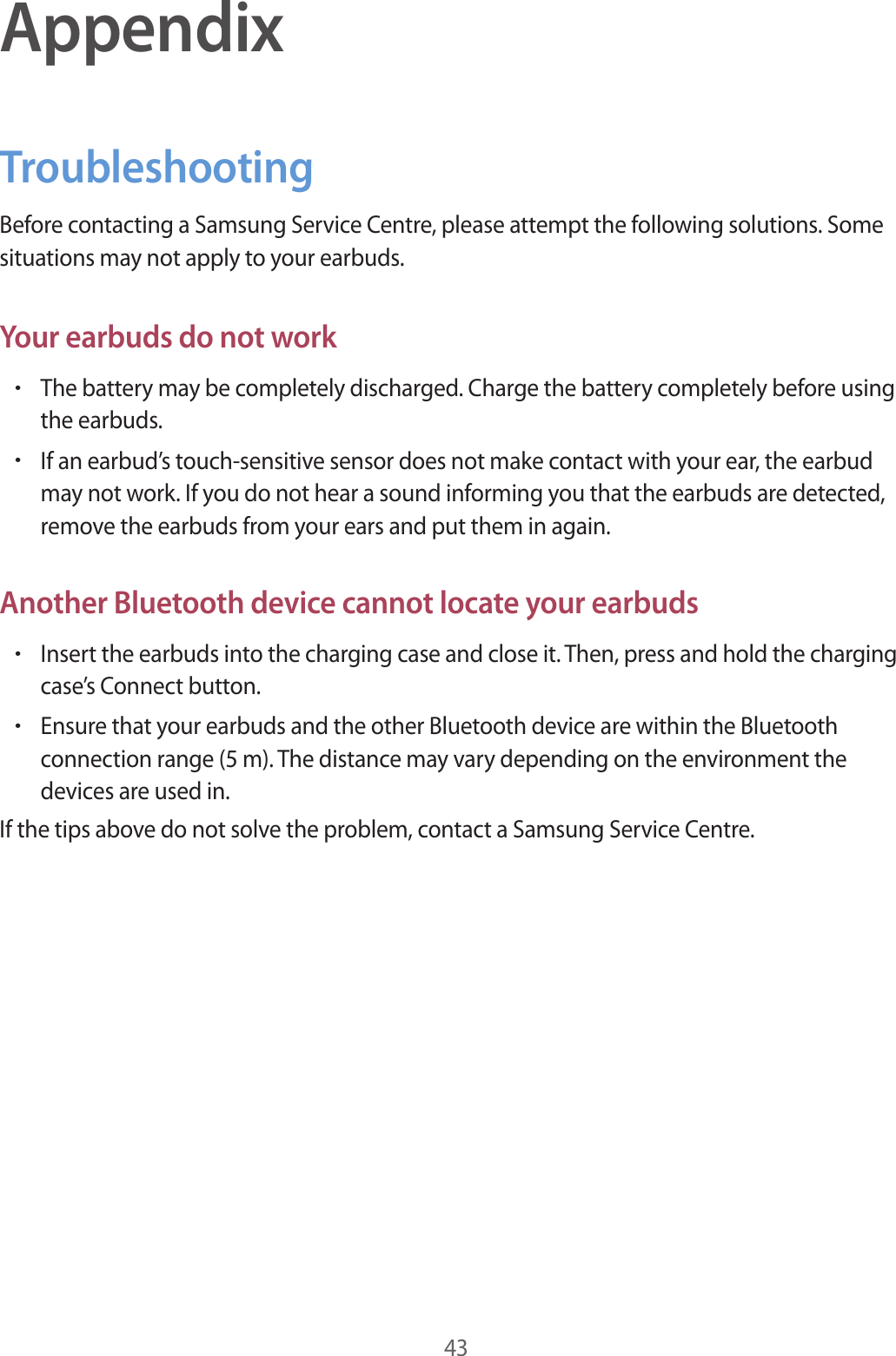 43AppendixTroubleshootingBefore contacting a Samsung Service Centre, please attempt the following solutions. Some situations may not apply to your earbuds.Your earbuds do not work•The battery may be completely discharged. Charge the battery completely before using the earbuds.•If an earbud’s touch-sensitive sensor does not make contact with your ear, the earbud may not work. If you do not hear a sound informing you that the earbuds are detected, remove the earbuds from your ears and put them in again.Another Bluetooth device cannot locate your earbuds•Insert the earbuds into the charging case and close it. Then, press and hold the charging case’s Connect button.•Ensure that your earbuds and the other Bluetooth device are within the Bluetooth connection range (5 m). The distance may vary depending on the environment the devices are used in.If the tips above do not solve the problem, contact a Samsung Service Centre.