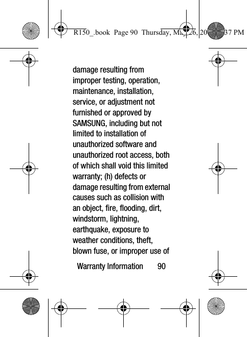 Warranty Information       90damage resulting from improper testing, operation, maintenance, installation, service, or adjustment not furnished or approved by SAMSUNG, including but not limited to installation of unauthorized software and unauthorized root access, both of which shall void this limited warranty; (h) defects or damage resulting from external causes such as collision with an object, fire, flooding, dirt, windstorm, lightning, earthquake, exposure to weather conditions, theft, blown fuse, or improper use of R150_.book  Page 90  Thursday, May 26, 2016  4:37 PM