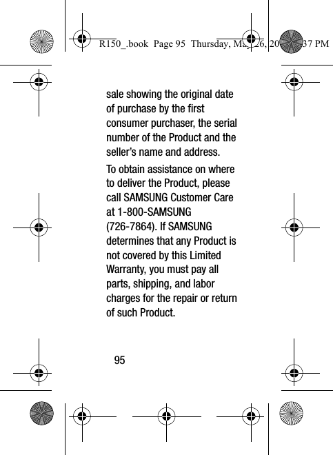 95sale showing the original date of purchase by the first consumer purchaser, the serial number of the Product and the seller’s name and address. To obtain assistance on where to deliver the Product, please call SAMSUNG Customer Care at 1-800-SAMSUNG (726-7864). If SAMSUNG determines that any Product is not covered by this Limited Warranty, you must pay all parts, shipping, and labor charges for the repair or return of such Product.R150_.book  Page 95  Thursday, May 26, 2016  4:37 PM