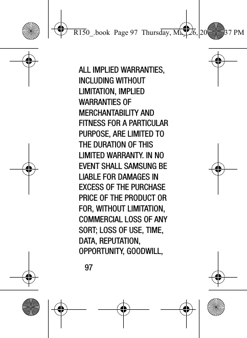 97ALL IMPLIED WARRANTIES, INCLUDING WITHOUT LIMITATION, IMPLIED WARRANTIES OF MERCHANTABILITY AND FITNESS FOR A PARTICULAR PURPOSE, ARE LIMITED TO THE DURATION OF THIS LIMITED WARRANTY. IN NO EVENT SHALL SAMSUNG BE LIABLE FOR DAMAGES IN EXCESS OF THE PURCHASE PRICE OF THE PRODUCT OR FOR, WITHOUT LIMITATION, COMMERCIAL LOSS OF ANY SORT; LOSS OF USE, TIME, DATA, REPUTATION, OPPORTUNITY, GOODWILL, R150_.book  Page 97  Thursday, May 26, 2016  4:37 PM