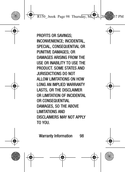 Warranty Information       98PROFITS OR SAVINGS; INCONVENIENCE; INCIDENTAL, SPECIAL, CONSEQUENTIAL OR PUNITIVE DAMAGES; OR DAMAGES ARISING FROM THE USE OR INABILITY TO USE THE PRODUCT. SOME STATES AND JURISDICTIONS DO NOT ALLOW LIMITATIONS ON HOW LONG AN IMPLIED WARRANTY LASTS, OR THE DISCLAIMER OR LIMITATION OF INCIDENTAL OR CONSEQUENTIAL DAMAGES, SO THE ABOVE LIMITATIONS AND DISCLAIMERS MAY NOT APPLY TO YOU.R150_.book  Page 98  Thursday, May 26, 2016  4:37 PM