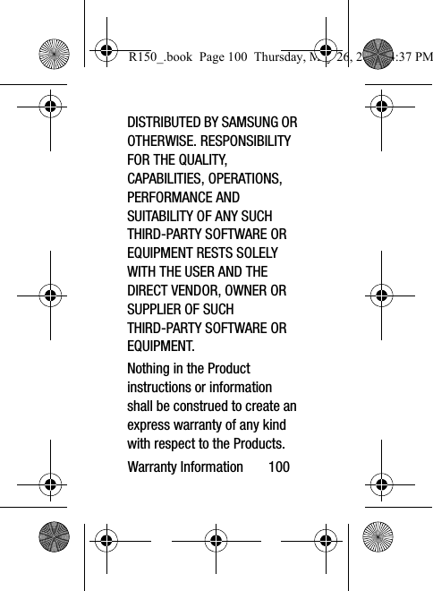 Warranty Information       100DISTRIBUTED BY SAMSUNG OR OTHERWISE. RESPONSIBILITY FOR THE QUALITY, CAPABILITIES, OPERATIONS, PERFORMANCE AND SUITABILITY OF ANY SUCH THIRD-PARTY SOFTWARE OR EQUIPMENT RESTS SOLELY WITH THE USER AND THE DIRECT VENDOR, OWNER OR SUPPLIER OF SUCH THIRD-PARTY SOFTWARE OR EQUIPMENT.Nothing in the Product instructions or information shall be construed to create an express warranty of any kind with respect to the Products. R150_.book  Page 100  Thursday, May 26, 2016  4:37 PM