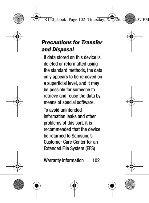 Warranty Information       102Precautions for Transfer and DisposalIf data stored on this device is deleted or reformatted using the standard methods, the data only appears to be removed on a superficial level, and it may be possible for someone to retrieve and reuse the data by means of special software.To avoid unintended information leaks and other problems of this sort, it is recommended that the device be returned to Samsung’s Customer Care Center for an Extended File System (EFS) R150_.book  Page 102  Thursday, May 26, 2016  4:37 PM