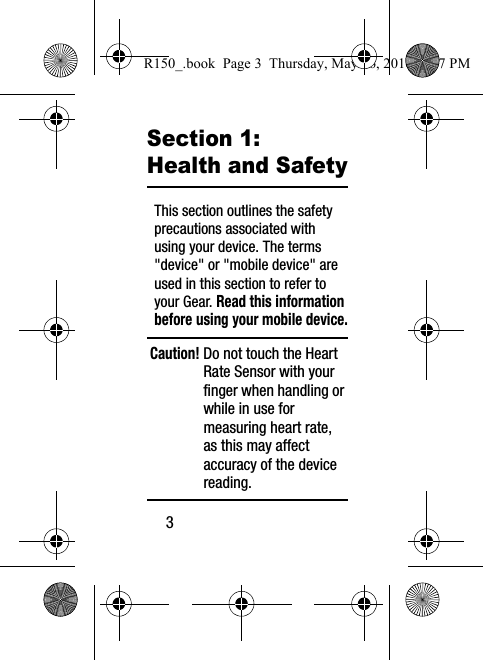 3Section 1: Health and SafetyThis section outlines the safety precautions associated with using your device. The terms &quot;device&quot; or &quot;mobile device&quot; are used in this section to refer to your Gear. Read this information before using your mobile device.Caution! Do not touch the Heart Rate Sensor with your finger when handling or while in use for measuring heart rate, as this may affect accuracy of the device reading.R150_.book  Page 3  Thursday, May 26, 2016  4:37 PM