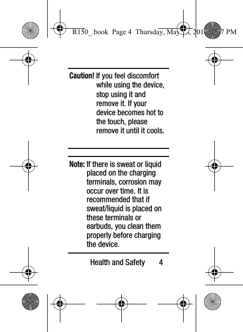 Health and Safety       4Caution! If you feel discomfort while using the device, stop using it and remove it. If your device becomes hot to the touch, please remove it until it cools.Note: If there is sweat or liquid placed on the charging terminals, corrosion may occur over time. It is recommended that if sweat/liquid is placed on these terminals or earbuds, you clean them properly before charging the device.R150_.book  Page 4  Thursday, May 26, 2016  4:37 PM