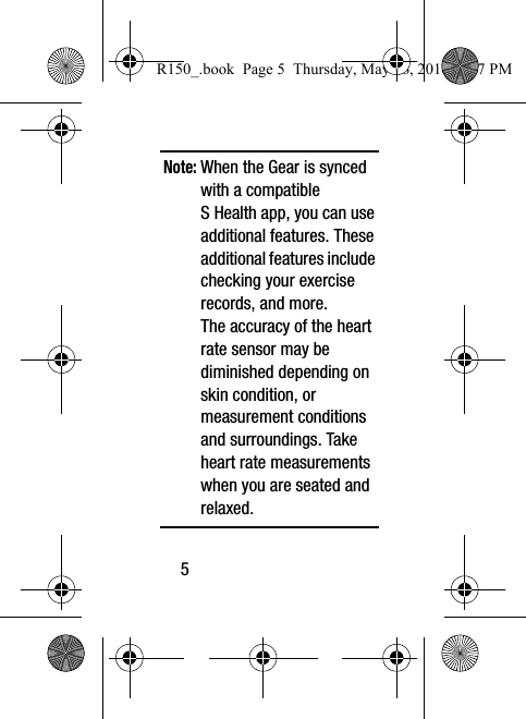 5 Note: When the Gear is synced with a compatible S Health app, you can use additional features. These additional features include checking your exercise records, and more. The accuracy of the heart rate sensor may be diminished depending on skin condition, or measurement conditions and surroundings. Take heart rate measurements when you are seated and relaxed.R150_.book  Page 5  Thursday, May 26, 2016  4:37 PM