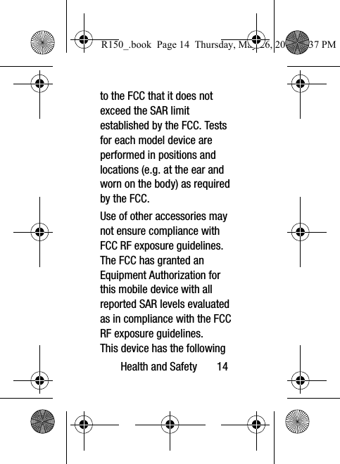 Health and Safety       14to the FCC that it does not exceed the SAR limit established by the FCC. Tests for each model device are performed in positions and locations (e.g. at the ear and worn on the body) as required by the FCC. Use of other accessories may not ensure compliance with FCC RF exposure guidelines. The FCC has granted an Equipment Authorization for this mobile device with all reported SAR levels evaluated as in compliance with the FCC RF exposure guidelines. This device has the following R150_.book  Page 14  Thursday, May 26, 2016  4:37 PM