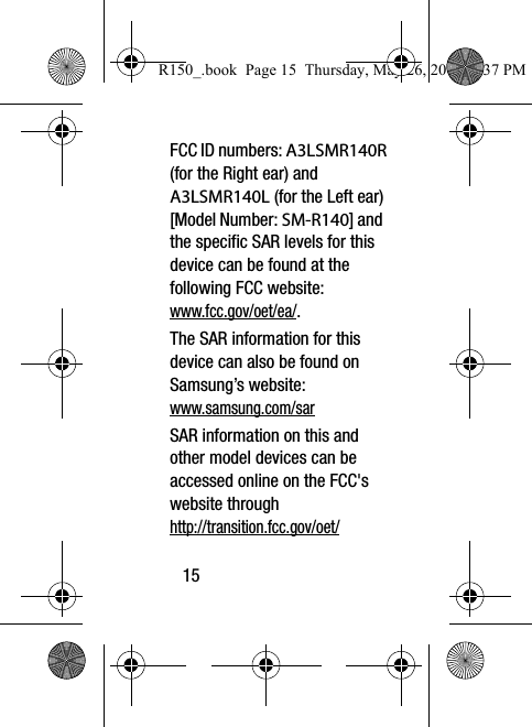 15FCC ID numbers: A3LSMR140R (for the Right ear) and A3LSMR140L (for the Left ear) [Model Number: SM-R140] and the specific SAR levels for this device can be found at the following FCC website:www.fcc.gov/oet/ea/.The SAR information for this device can also be found on Samsung’s website: www.samsung.com/sar  SAR information on this and other model devices can be accessed online on the FCC&apos;s website through http://transition.fcc.gov/oet/R150_.book  Page 15  Thursday, May 26, 2016  4:37 PM