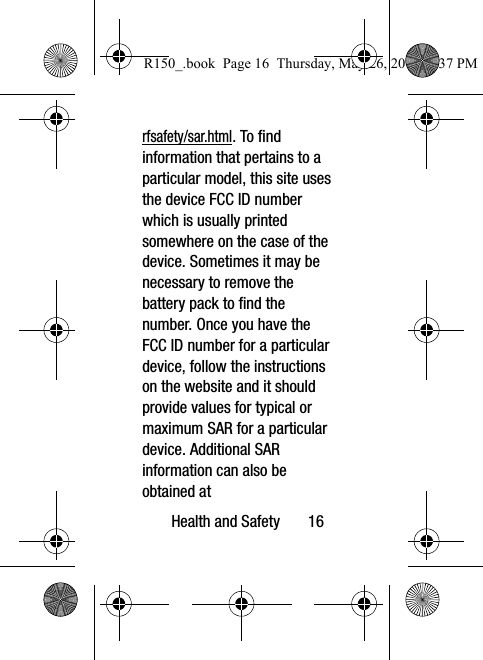 Health and Safety       16rfsafety/sar.html. To find information that pertains to a particular model, this site uses the device FCC ID number which is usually printed somewhere on the case of the device. Sometimes it may be necessary to remove the battery pack to find the number. Once you have the FCC ID number for a particular device, follow the instructions on the website and it should provide values for typical or maximum SAR for a particular device. Additional SAR information can also be obtained at R150_.book  Page 16  Thursday, May 26, 2016  4:37 PM