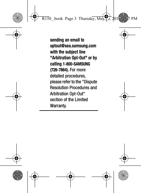 sending an email to optout@sea.samsung.com with the subject line &quot;Arbitration Opt-Out&quot; or by calling 1-800-SAMSUNG (726-7864). For more detailed procedures, please refer to the &quot;Dispute Resolution Procedures and Arbitration Opt-Out&quot; section of the Limited Warranty.R150_.book  Page 3  Thursday, May 26, 2016  4:37 PM