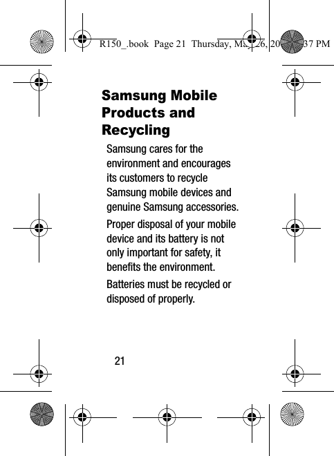 21Samsung Mobile Products and RecyclingSamsung cares for the environment and encourages its customers to recycle Samsung mobile devices and genuine Samsung accessories.Proper disposal of your mobile device and its battery is not only important for safety, it benefits the environment. Batteries must be recycled or disposed of properly.R150_.book  Page 21  Thursday, May 26, 2016  4:37 PM