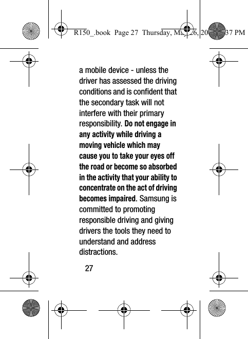 27a mobile device - unless the driver has assessed the driving conditions and is confident that the secondary task will not interfere with their primary responsibility. Do not engage in any activity while driving a moving vehicle which may cause you to take your eyes off the road or become so absorbed in the activity that your ability to concentrate on the act of driving becomes impaired. Samsung is committed to promoting responsible driving and giving drivers the tools they need to understand and address distractions.R150_.book  Page 27  Thursday, May 26, 2016  4:37 PM