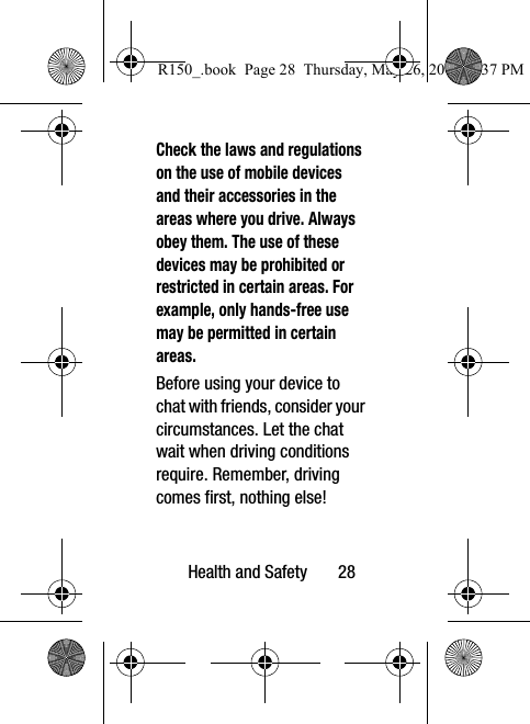 Health and Safety       28Check the laws and regulations on the use of mobile devices and their accessories in the areas where you drive. Always obey them. The use of these devices may be prohibited or restricted in certain areas. For example, only hands-free use may be permitted in certain areas.Before using your device to chat with friends, consider your circumstances. Let the chat wait when driving conditions require. Remember, driving comes first, nothing else!R150_.book  Page 28  Thursday, May 26, 2016  4:37 PM