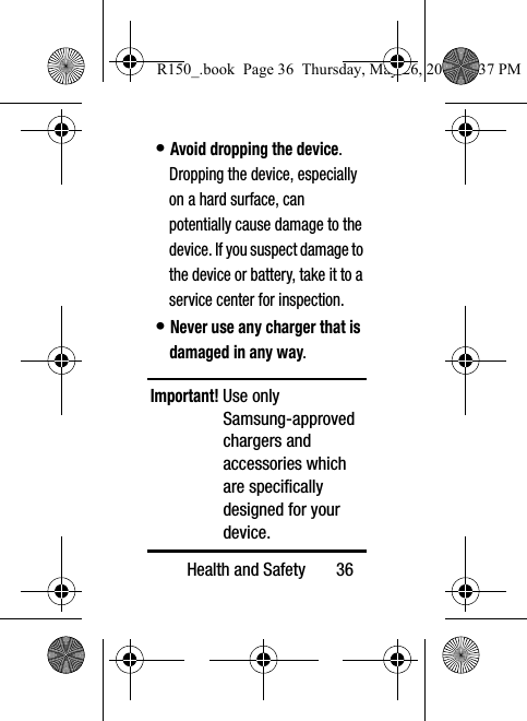 Health and Safety       36• Avoid dropping the device. Dropping the device, especially on a hard surface, can potentially cause damage to the device. If you suspect damage to the device or battery, take it to a service center for inspection.• Never use any charger that is damaged in any way.Important! Use only Samsung-approved chargers and accessories which are specifically designed for your device.R150_.book  Page 36  Thursday, May 26, 2016  4:37 PM