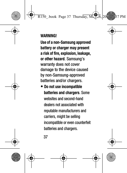 37WARNING!Use of a non-Samsung approved battery or charger may present a risk of fire, explosion, leakage, or other hazard. Samsung&apos;s warranty does not cover damage to the device caused by non-Samsung-approved batteries and/or chargers.• Do not use incompatible batteries and chargers. Some websites and second-hand dealers not associated with reputable manufacturers and carriers, might be selling incompatible or even counterfeit batteries and chargers. R150_.book  Page 37  Thursday, May 26, 2016  4:37 PM