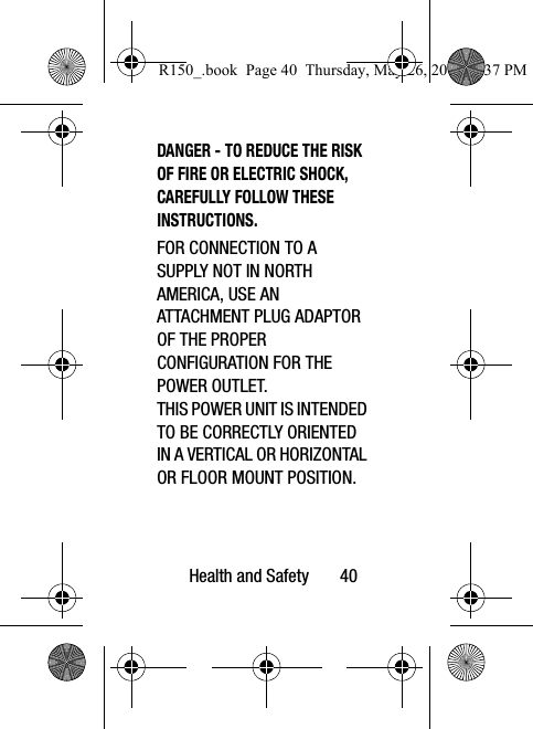 Health and Safety       40DANGER - TO REDUCE THE RISK OF FIRE OR ELECTRIC SHOCK, CAREFULLY FOLLOW THESE INSTRUCTIONS.FOR CONNECTION TO A SUPPLY NOT IN NORTH AMERICA, USE AN ATTACHMENT PLUG ADAPTOR OF THE PROPER CONFIGURATION FOR THE POWER OUTLET.THIS POWER UNIT IS INTENDED TO BE CORRECTLY ORIENTED IN A VERTICAL OR HORIZONTAL OR FLOOR MOUNT POSITION.R150_.book  Page 40  Thursday, May 26, 2016  4:37 PM