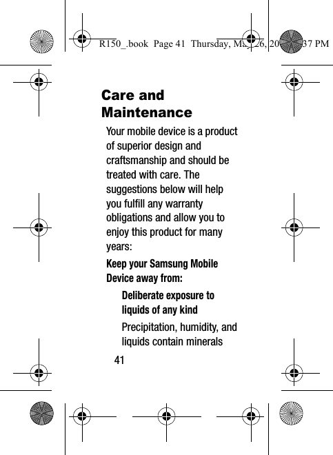 41Care and MaintenanceYour mobile device is a product of superior design and craftsmanship and should be treated with care. The suggestions below will help you fulfill any warranty obligations and allow you to enjoy this product for many years:Keep your Samsung Mobile Device away from:Deliberate exposure to liquids of any kindPrecipitation, humidity, and liquids contain minerals R150_.book  Page 41  Thursday, May 26, 2016  4:37 PM