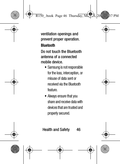 Health and Safety       46ventilation openings and prevent proper operation.BluetoothDo not touch the Bluetooth antenna of a connected mobile device.•Samsung is not responsible for the loss, interception, or misuse of data sent or received via the Bluetooth feature.•Always ensure that you share and receive data with devices that are trusted and properly secured.R150_.book  Page 46  Thursday, May 26, 2016  4:37 PM