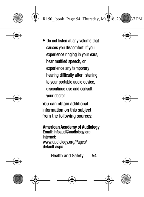 Health and Safety       54• Do not listen at any volume that causes you discomfort. If you experience ringing in your ears, hear muffled speech, or experience any temporary hearing difficulty after listening to your portable audio device, discontinue use and consult your doctor.You can obtain additional information on this subject from the following sources:American Academy of AudiologyEmail: infoaud@audiology.orgInternet:www.audiology.org/Pages/default.aspxR150_.book  Page 54  Thursday, May 26, 2016  4:37 PM