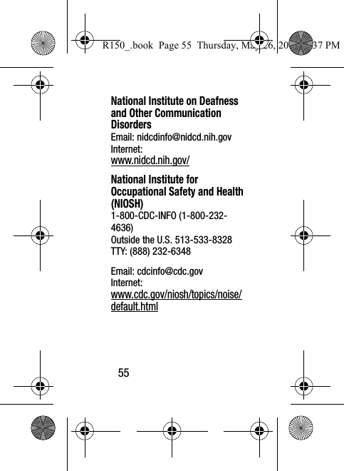 55National Institute on Deafness and Other Communication DisordersEmail: nidcdinfo@nidcd.nih.govInternet: www.nidcd.nih.gov/National Institute for Occupational Safety and Health (NIOSH)1-800-CDC-INFO (1-800-232-4636)Outside the U.S. 513-533-8328TTY: (888) 232-6348Email: cdcinfo@cdc.govInternet:www.cdc.gov/niosh/topics/noise/default.htmlR150_.book  Page 55  Thursday, May 26, 2016  4:37 PM