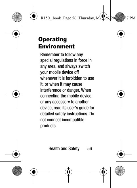 Health and Safety       56Operating EnvironmentRemember to follow any special regulations in force in any area, and always switch your mobile device off whenever it is forbidden to use it, or when it may cause interference or danger. When connecting the mobile device or any accessory to another device, read its user&apos;s guide for detailed safety instructions. Do not connect incompatible products.R150_.book  Page 56  Thursday, May 26, 2016  4:37 PM