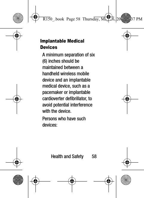 Health and Safety       58Implantable Medical DevicesA minimum separation of six (6) inches should be maintained between a handheld wireless mobile device and an implantable medical device, such as a pacemaker or implantable cardioverter defibrillator, to avoid potential interference with the device.Persons who have such devices:R150_.book  Page 58  Thursday, May 26, 2016  4:37 PM
