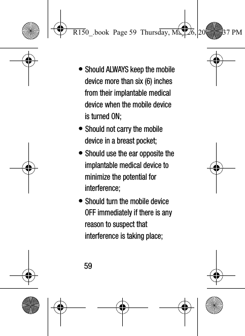 59• Should ALWAYS keep the mobile device more than six (6) inches from their implantable medical device when the mobile device is turned ON;• Should not carry the mobile device in a breast pocket;• Should use the ear opposite the implantable medical device to minimize the potential for interference;• Should turn the mobile device OFF immediately if there is any reason to suspect that interference is taking place;R150_.book  Page 59  Thursday, May 26, 2016  4:37 PM
