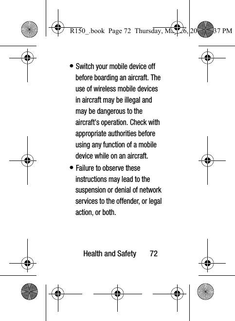 Health and Safety       72• Switch your mobile device off before boarding an aircraft. The use of wireless mobile devices in aircraft may be illegal and may be dangerous to the aircraft&apos;s operation. Check with appropriate authorities before using any function of a mobile device while on an aircraft.• Failure to observe these instructions may lead to the suspension or denial of network services to the offender, or legal action, or both.R150_.book  Page 72  Thursday, May 26, 2016  4:37 PM